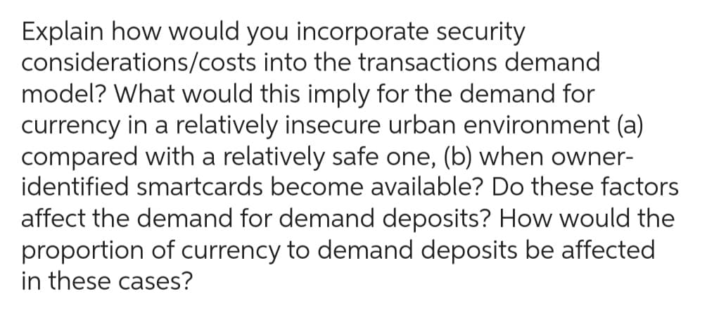 Explain how would you incorporate security
considerations/costs into the transactions demand
model? What would this imply for the demand for
currency in a relatively insecure urban environment (a)
compared with a relatively safe one, (b) when owner-
identified smartcards become available? Do these factors
affect the demand for demand deposits? How would the
proportion of currency to demand deposits be affected
in these cases?