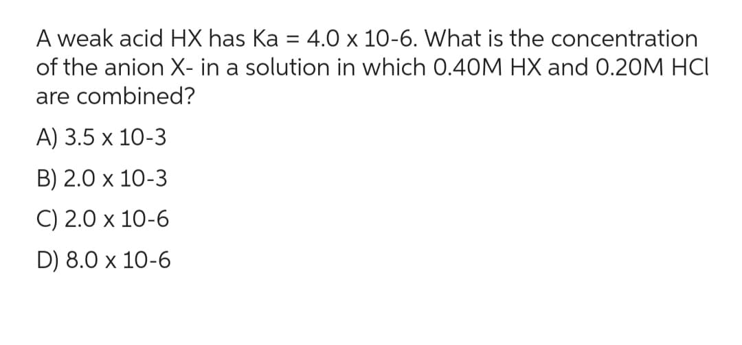 A weak acid HX has Ka = 4.0 x 10-6. What is the concentration
of the anion X- in a solution in which 0.40M HX and 0.20M HCI
are combined?
A) 3.5 x 10-3
B) 2.0 x 10-3
C) 2.0 x 10-6
D) 8.0 x 10-6