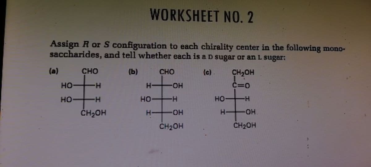 WORKSHEET NO.2
Assign R or S configuration to each chirality center in the following mono-
saccharides, and tell whether each is a D sugar or an L sugar:
(a)
CHO
(b)
CHO
(c)
CH2OH
но
H-
HO.
C=0
HO
H-
HO H
но-
ČH2OH
H-
Он.
CH2OH
CH2OH
