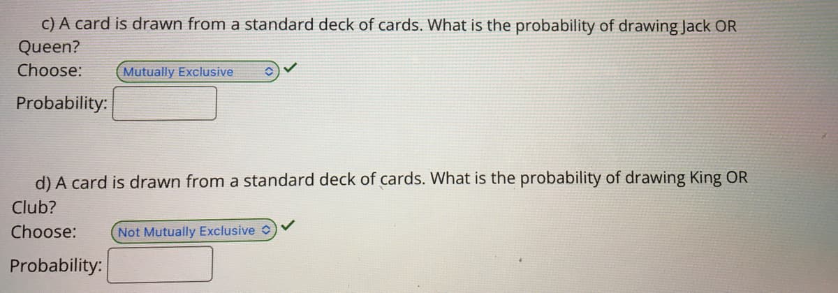 C) A card is drawn from a standard deck of cards. What is the probability of drawing Jack OR
Queen?
Choose:
Mutually Exclusive
Probability:
d) A card is drawn from a standard deck of cards. What is the probability of drawing King OR
Club?
Choose:
Not Mutually Exclusive O
Probability:
