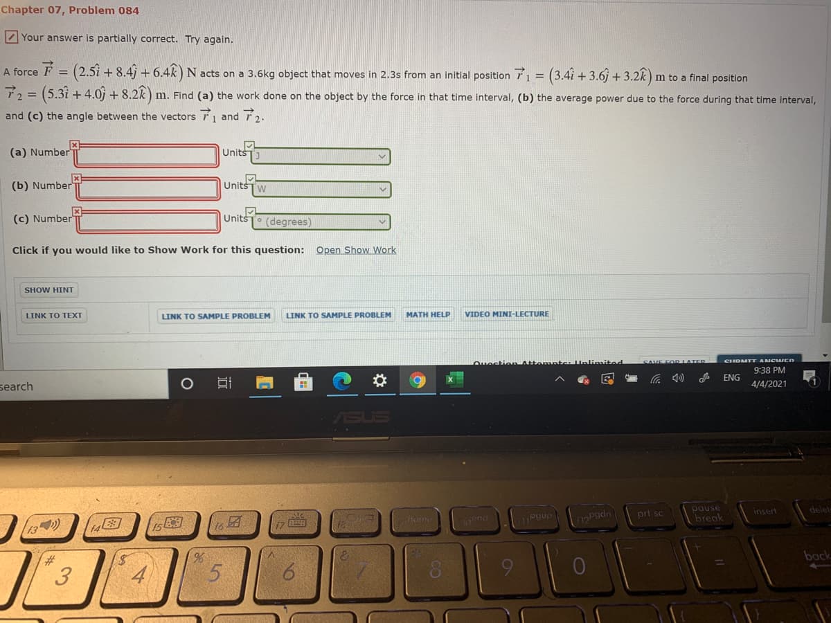 Chapter 07, Problem 084
Z Your answer is partially correct. Try again.
A force F = (2.5i + 8.4j + 6.4k) N acts on a 3.6kg object that moves in 2.3s from an initial position 71 = (3.4i + 3.6j + 3.2k)
m to a final position
72= (5.3i + 4.0) + 8.22):
m. Find (a) the work done on the object by the force in that time interval, (b) the average power due to the force during that time interval,
and (c) the angle between the vectors 1 and 2.
(a) Number
x1
Units
(b) Number
Units
Tw
(c) Number
Units
(degrees)
Click if you would like to Show Work for this question: Open Show Work
SHOW HINT
LINK TO TEXT
LINK TO SAMPLE PROBLEM
LINK TO SAMPLE PROBLEM
MATH HELP
VIDEO MINI-LECTURE
Ouection Attemnte
CIDMTT ANCIAIEN
SAVE FOR LATED
9:38 PM
ENG
search
4/4/2021
SUS
pause
break
delet
prt sc
insert
horhe
pgúp
Pgdn
Cend
back
3.
5.
