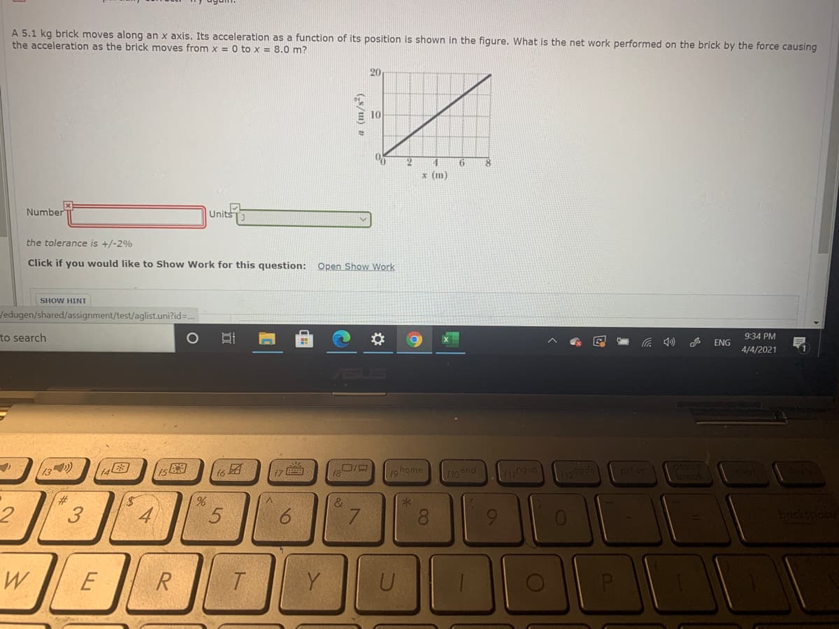 A 5.1 kg brick moves along an x axis. Its acceleration as a function of its position is shown in the figure. What is the net work performed on the brick by the force causing
the acceleration as the brick moves from x = 0 to x = 8.0 m?
20
4.
x (m)
Number
Units
the tolerance is +/-2%
Click if you would like to Show Work for this question: Open Show Work
SHOW HINT
Jedugen/shared/assignment/test/aglist.uni?id=.
to search
9:34 PM
ENG
4/4/2021
SUS
13)
14
团
home
f10end
23:
3.
&
7.
8.
W
Y
(G5/1) z
1o
近
