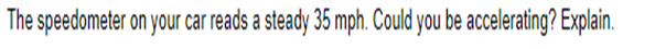 The speedometer on your car reads a steady 35 mph. Could you be accelerating? Explain.