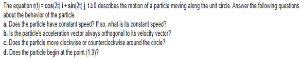 The equation r(t) = cos(2t) i+sin(2t) j, t20 describes the motion of a particle moving along the unit circle. Answer the following questions
about the behavior of the particle.
a. Does the particle have constant speed? If so, what is its constant speed?
b. Is the particle's acceleration vector always orthogonal to its velocity vector?
c. Does the particle move clockwise or counterclockwise around the circle?
d. Does the particle begin at the point (1,0)?