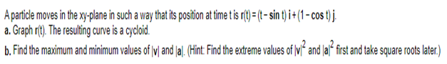 A particle moves in the xy-plane in such a way that its position at time t is r(t) = (t - sin t) i + (1 - cos t) j.
a. Graph r(t). The resulting curve is a cycloid.
b. Find the maximum and minimum values of lvl and [al. (Hint: Find the extreme values of lvl and lal first and take square roots later.)