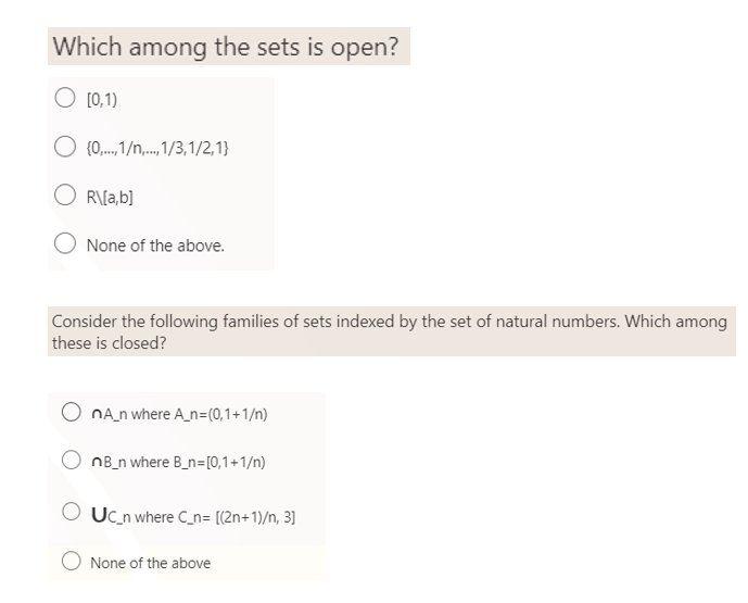 Which among the sets is open?
O [0,1)
O {0,..1/n,..,1/3,1/2,1}
OR\[a,b]
O None of the above.
Consider the following families of sets indexed by the set of natural numbers. Which among
these is closed?
nA_n where A_n=(0,1+1/n)
nB_n where B_n=[0,1+1/n)
Uc_n where C_n= [(2n+1)/n, 3]
None of the above