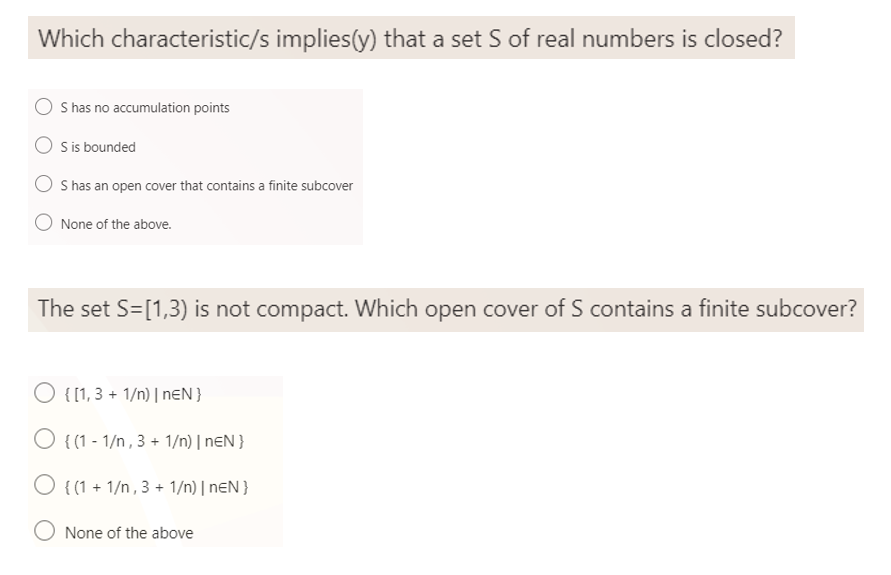 Which characteristic/s implies(y) that a set S of real numbers is closed?
S has no accumulation points
S is bounded
S has an open cover that contains a finite subcover
O None of the above.
The set S=[1,3) is not compact. Which open cover of S contains a finite subcover?
{[1,3 + 1/n) | nEN }
O {(1-1/n, 3 + 1/n) | nEN }
{(1 + 1/n, 3 + 1/n) | nEN }
O None of the above