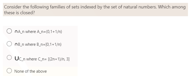 Consider the following families of sets indexed by the set of natural numbers. Which among
these is closed?
nA_n where A_n=(0,1+1/n)
nB_n where B_n= [0,1+1/n)
OUC_n where C_n= [(2n+1)/n, 3]
None of the above