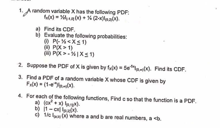 1. A random variable X has the following PDF:
fx(x) = 1/2l(-1.01 (x) + 1 (2-x)(0,2)(x).
a) Find its CDF.
b) Evaluate the following probabilities:
(1) P(-½ < X ≤ 1)
(ii) P(X>1)
(iii) P(X>-|X ≤ 1)
2. Suppose the PDF of X is given by fx(x) = 5e-5xl(o)(x). Find its CDF.
3. Find a PDF of a random variable X whose CDF is given by
Fx(x) = (1-e*), (X).
4. For each of the following functions, Find c so that the function is a PDF.
a) (cx² + x) 0,11).
b) 1-cx 0.21(x).
c) 1/c (a,b) (x) where a and b are real numbers, a <b.