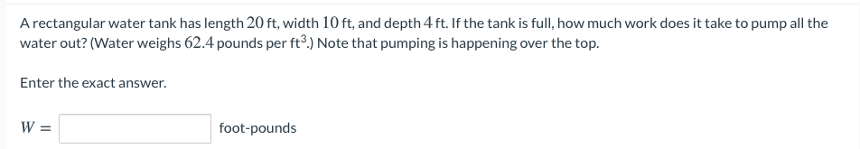 A rectangular water tank has length 20 ft, width 10 ft, and depth 4 ft. If the tank is full, how much work does it take to pump all the
water out? (Water weighs 62.4 pounds per ft°.) Note that pumping is happening over the top.
Enter the exact answer.
W =
foot-pounds
