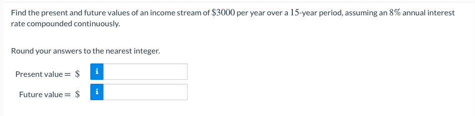 Find the present and future values of an income stream of $3000 per year over a 15-year period, assuming an 8% annual interest
rate compounded continuously.
Round your answers to the nearest integer.
i
Present value = $
i
Future value :
$
