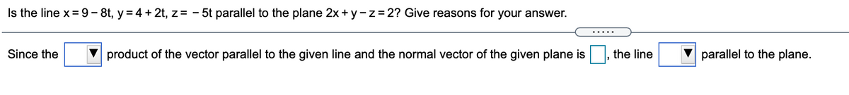 Is the line x= 9- 8t, y = 4 + 2t, z= - 5t parallel to the plane 2x+ y-z=2? Give reasons for your answer.
.....
Since the
product of the vector parallel to the given line and the normal vector of the given plane is
the line
parallel to the plane.
