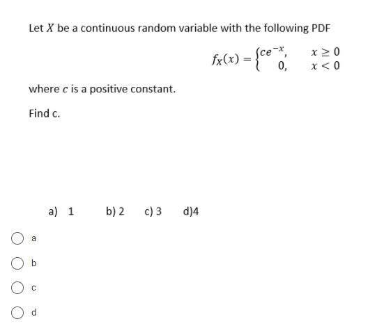 Let X be a continuous random variable with the following PDF
(се *,
fx(x) = {c° °.
x2 0
0,
x < 0
where c is a positive constant.
Find c.
a) 1
b) 2
c) 3
d)4
a
O d
