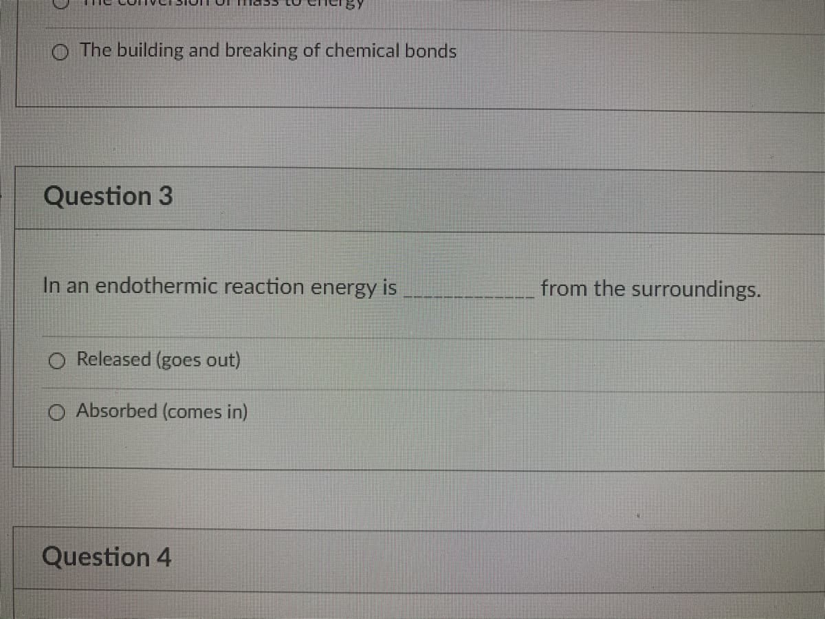 O The building and breaking of chemical bonds
Question 3
In an endothermic reaction energy is
from the surroundings.
Released (goes out)
O Absorbed (comes in)
Question 4
