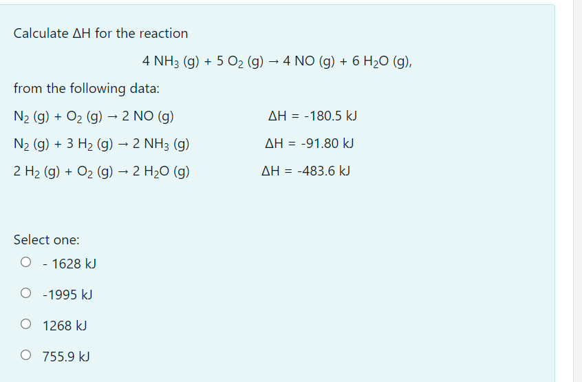 Calculate AH for the reaction
4 NH3 (g) + 5 O2 (g) → 4 NO (g) + 6 H2O (g),
from the following data:
N2 (g) + O2 (g) → 2 NO (g)
AH = -180.5 kJ
N2 (g) + 3 H2 (g) → 2 NH3 (g)
AH = -91.80 kJ
2 H2 (g) + O2 (g) → 2 H2O (g)
AH = -483.6 kJ
Select one:
O - 1628 kJ
O -1995 kJ
O 1268 kJ
O 755.9 kJ
