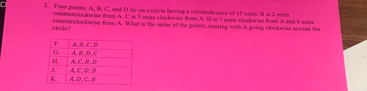 2. Four points, A, B, C, and D lie on a circle having a circumference of 15 units. B is 2 units
counterclockwise from A. C is 5 units clockwise from A. D is 7 units clockwise from A and 8 units
counterclockwise from A. What is the order of the points, starting with A going clockwise around the
circle?
F.
A, B, C, D
G.
A, B, D,C
Н.
A, C, B, D
J.
A, C, D, B
K.
A, D, C, B
