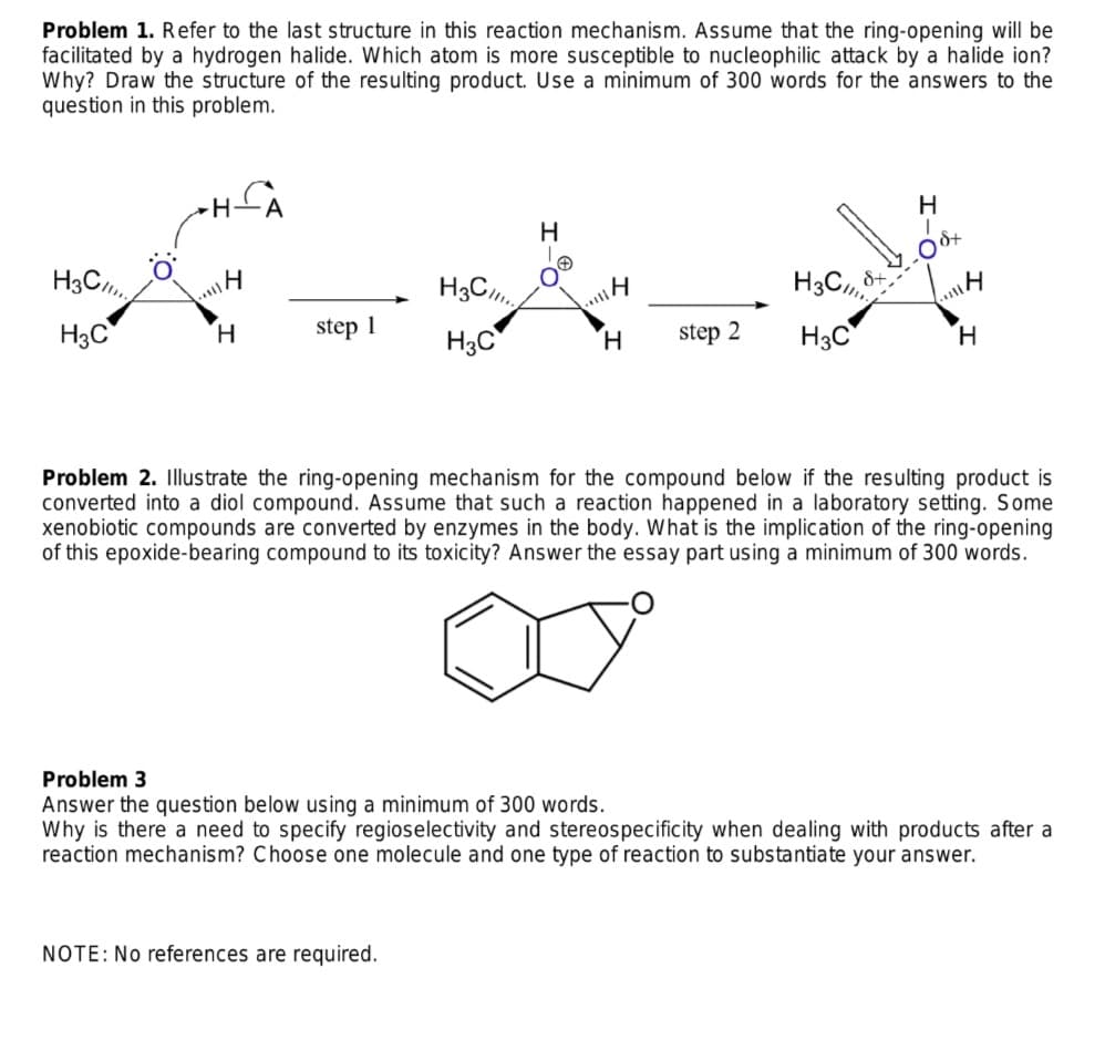 Problem 1. Refer to the last structure in this reaction mechanism. Assume that the ring-opening will be
facilitated by a hydrogen halide. Which atom is more susceptible to nucleophilic attack by a halide ion?
Why? Draw the structure of the resulting product. Use a minimum of 300 words for the answers to the
question in this problem.
H
H
H3C,.
H3C,
H3C
H.
step 1
H3C
H.
step 2
H3C
H.
Problem 2. Illustrate the ring-opening mechanism for the compound below if the resulting product is
converted into a diol compound. Assume that such a reaction happened in a laboratory setting. Some
xenobiotic compounds are converted by enzymes in the body. What is the implication of the ring-opening
of this epoxide-bearing compound to its toxicity? Answer the essay part using a minimum of 300 words.
Problem 3
Answer the question below using a minimum of 300 words.
Why is there a need to specify regioselectivity and stereospecificity when dealing with products after a
reaction mechanism? Choose one molecule and one type of reaction to substantiate your answer.
NOTE: No references are required.
