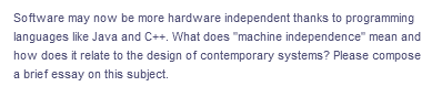 Software may now be more hardware independent thanks to programming
languages like Java and C++. What does "machine independence" mean and
how does it relate to the design of contemporary systems? Please compose
a brief essay on this subject.
