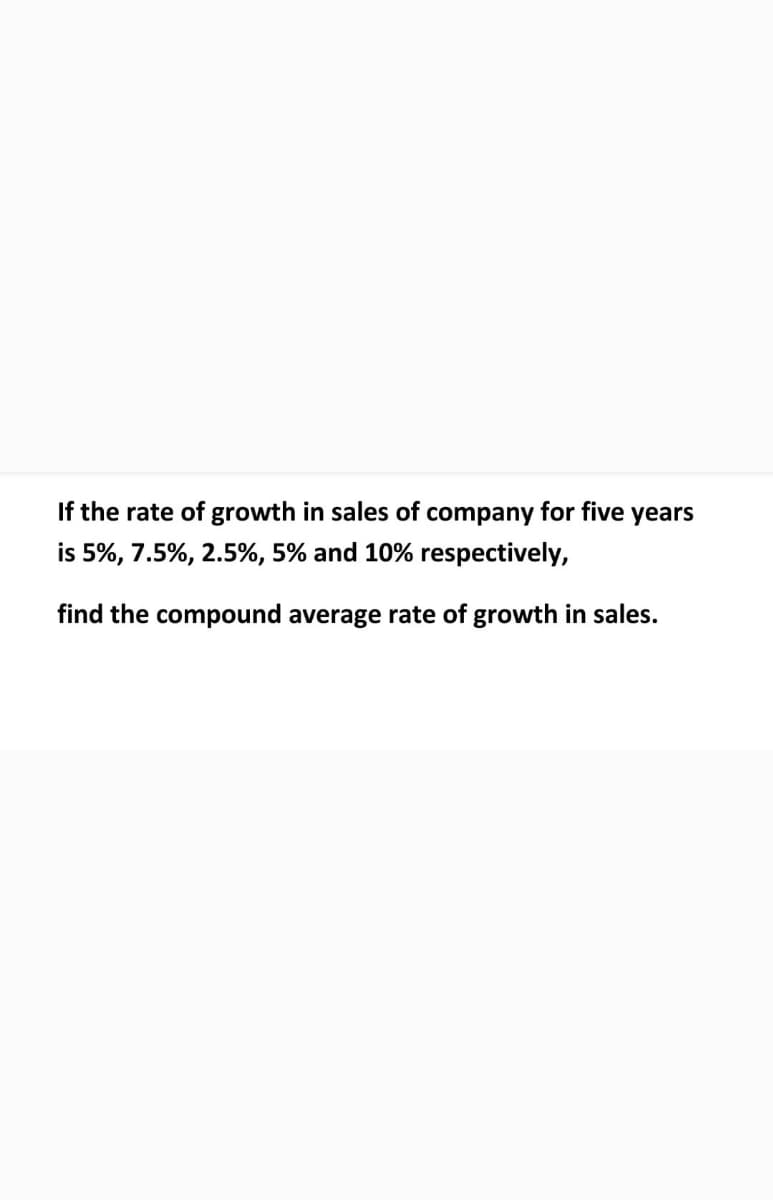 If the rate of growth in sales of company for five years
is 5%, 7.5%, 2.5%, 5% and 10% respectively,
find the compound average rate of growth in sales.
