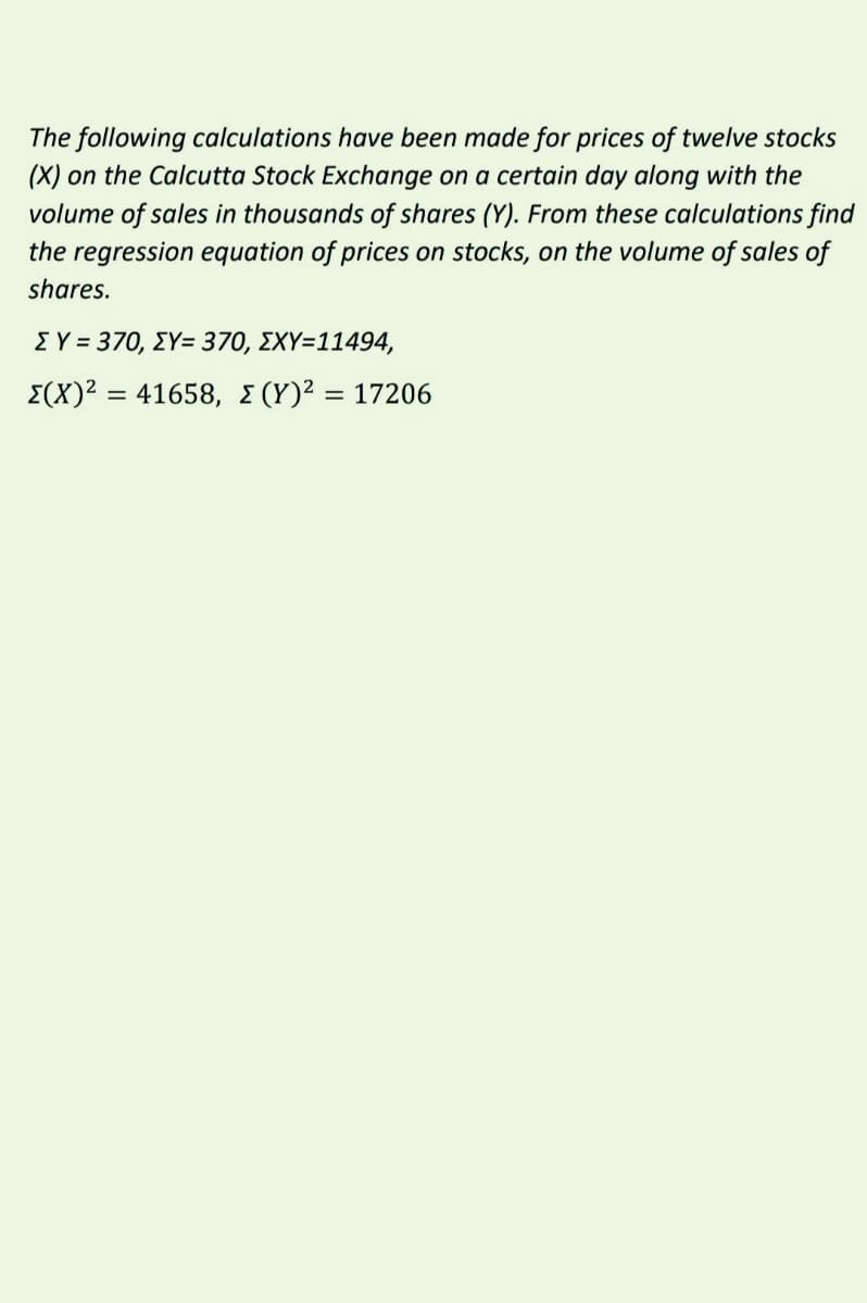 The following calculations have been made for prices of twelve stocks
(X) on the Calcutta Stock Exchange on a certain day along with the
volume of sales in thousands of shares (Y). From these calculations find
the regression equation of prices on stocks, on the volume of sales of
shares.
ΣΥ= 370 ΣΥ-370, ΣΧΥ-11494,
Σ(Χ)241658, Σ (Υ) ?17206
