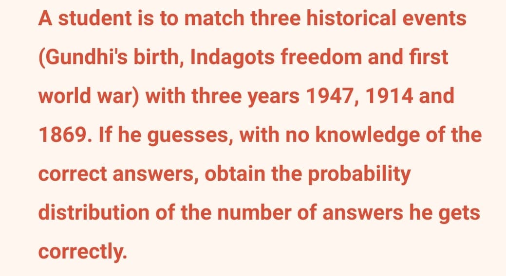 A student is to match three historical events
(Gundhi's birth, Indagots freedom and first
world war) with three years 1947, 1914 and
1869. If he guesses, with no knowledge of the
correct answers, obtain the probability
distribution of the number of answers he gets
correctly.
