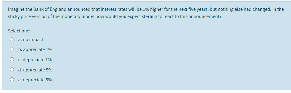 Imagine the Bank of England announced that interest rates will be 1% higher for the next five years, but nothing else had changed. In the
sticky price version of the monetary model how would you expect sterling to react to this announcement?
Select one:
a. no impact
О Ь. арpreciate 1%
c. depreciate 1%
d. appreciate 5%
e. depreciate 5%
