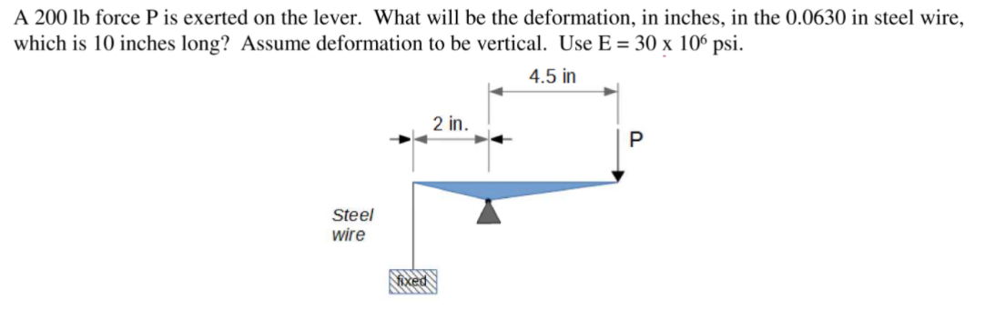 A 200 lb force P is exerted on the lever. What will be the deformation, in inches, in the 0.0630 in steel wire,
which is 10 inches long? Assume deformation to be vertical. Use E = 30 x 10° psi.
4.5 in
2 in.
Steel
wire
ixed
