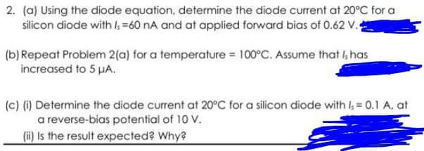 2. (a) Using the diode equation, determine the diode current at 20°C for a
silicon diode with =60 nA and at applied forward bias of 0.62 V.4
(b) Repeat Problem 2(a) for a temperature = 100°C. Assume that I, has
increased to 5 µA.
(c) () Determine the diode current at 20°C for a silicon diode with I, = 0.1 A, at
a reverse-bias potential of 10 V.
(i) Is the result expected? Why?
