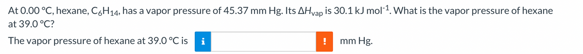 At 0.00 °C, hexane, C6H₁4, has a vapor pressure of 45.37 mm Hg. Its AHvap is 30.1 kJ mol-¹. What is the vapor pressure of hexane
at 39.0 °C?
The vapor pressure of hexane at 39.0 °C is
mm Hg.