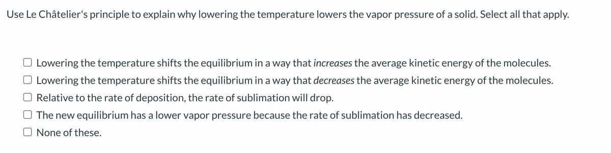 Use Le Châtelier's principle to explain why lowering the temperature lowers the vapor pressure of a solid. Select all that apply.
Lowering the temperature shifts the equilibrium in a way that increases the average kinetic energy of the molecules.
Lowering the temperature shifts the equilibrium in a way that decreases the average kinetic energy of the molecules.
Relative to the rate of deposition, the rate of sublimation will drop.
The new equilibrium has a lower vapor pressure because the rate of sublimation has decreased.
O None of these.