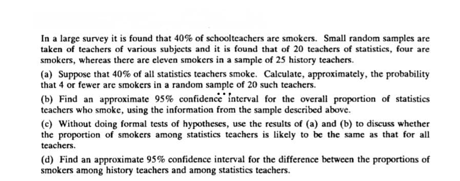 In a large survey it is found that 40% of schoolteachers are smokers. Small random samples are
taken of teachers of various subjects and it is found that of 20 teachers of statistics, four are
smokers, whereas there are eleven smokers in a sample of 25 history teachers.
(a) Suppose that 40% of all statistics teachers smoke. Calculate, approximately, the probability
that 4 or fewer are smokers in a random sample of 20 such teachers.
(b) Find an approximate 95% confidence interval for the overall proportion of statistics
teachers who smoke, using the information from the sample described above.
(c) Without doing formal tests of hypotheses, use the results of (a) and (b) to discuss whether
the proportion of smokers among statistics teachers is likely to be the same as that for all
teachers.
(d) Find an approximate 95% confidence interval for the difference between the proportions of
smokers among history teachers and among statistics teachers.