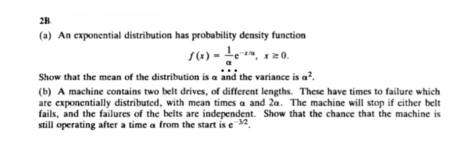 2B.
(a) An exponential distribution has probability density function
ƒ(x) = ¹²e-x/a, x ≥0.
α
Show that the mean of the distribution is a and the variance is a².
(b) A machine contains two belt drives, of different lengths. These have times to failure which
are exponentially distributed, with mean times a and 2a. The machine will stop if either belt
fails, and the failures of the belts are independent. Show that the chance that the machine is
still operating after a time a from the start is e 32