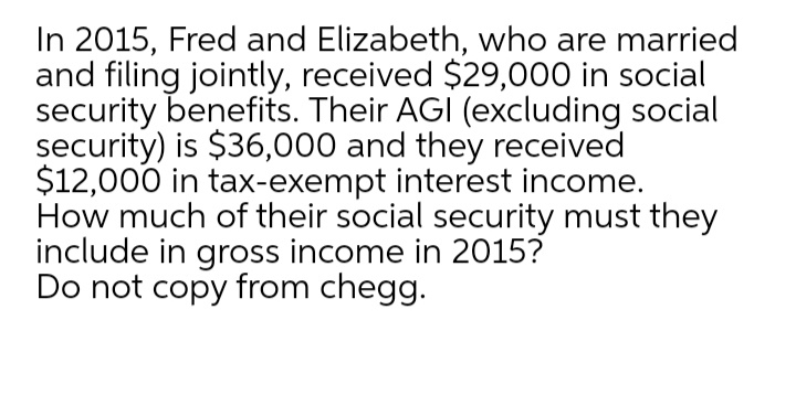 In 2015, Fred and Elizabeth, who are married
and filing jointly, received $29,000 in social
security benefits. Their AGI (excluding social
security) is $36,000 and they received
$12,000 in tax-exempt interest income.
How much of their social security must they
include in gross income in 2015?
Do not copy from chegg.
