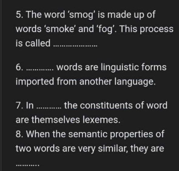 5. The word 'smog' is made up of
words 'smoke' and 'fog'. This process
is called..................
6. ........... words are linguistic forms
imported from another language.
7. In............. the constituents of word
are themselves lexemes.
8. When the semantic properties of
two words are very similar, they are