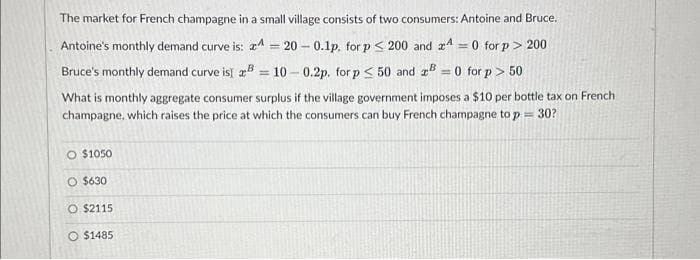 The market for French champagne in a small village consists of two consumers: Antoine and Bruce.
Antoine's monthly demand curve is:
Bruce's monthly demand curve is 2
A = 20-0.1p. for p < 200 and 4 = 0 for p > 200
= 10-0.2p. for p < 50 and zB =0 for p > 50
What is monthly aggregate consumer surplus if the village government imposes a $10 per bottle tax on French
champagne, which raises the price at which the consumers can buy French champagne to p= 30?
O $1050
O $630
O $2115
$1485