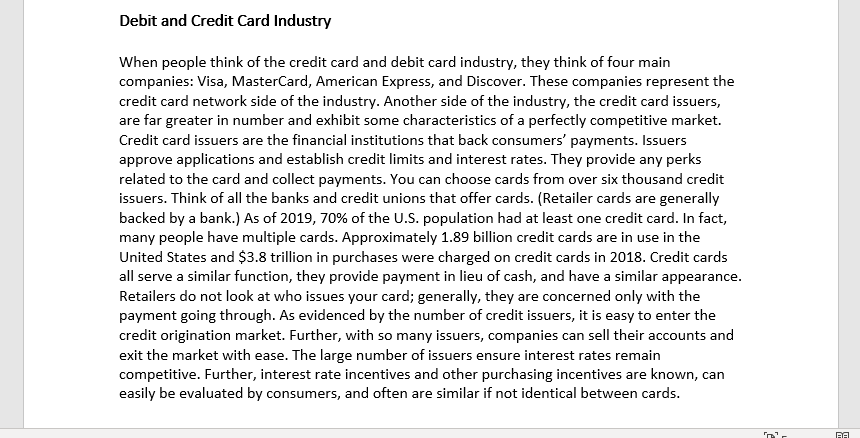 Debit and Credit Card Industry
When people think of the credit card and debit card industry, they think of four main
companies: Visa, MasterCard, American Express, and Discover. These companies represent the
credit card network side of the industry. Another side of the industry, the credit card issuers,
are far greater in number and exhibit some characteristics of a perfectly competitive market.
Credit card issuers are the financial institutions that back consumers' payments. Issuers
approve applications and establish credit limits and interest rates. They provide any perks
related to the card and collect payments. You can choose cards from over six thousand credit
issuers. Think of all the banks and credit unions that offer cards. (Retailer cards are generally
backed by a bank.) As of 2019, 70% of the U.S. population had at least one credit card. In fact,
many people have multiple cards. Approximately 1.89 billion credit cards are in use in the
United States and $3.8 trillion in purchases were charged on credit cards in 2018. Credit cards
all serve a similar function, they provide payment in lieu of cash, and have a similar appearance.
Retailers do not look at who issues your card; generally, they are concerned only with the
payment going through. As evidenced by the number of credit issuers, it is easy to enter the
credit origination market. Further, with so many issuers, companies can sell their accounts and
exit the market with ease. The large number of issuers ensure interest rates remain
competitive. Further, interest rate incentives and other purchasing incentives are known, can
easily be evaluated by consumers, and often are similar if not identical between cards.
RA
