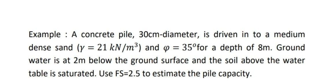 Example A concrete pile, 30cm-diameter, is driven in to a medium
dense sand (y = 21 kN/m³) and p = 35°for a depth of 8m. Ground
water is at 2m below the ground surface and the soil above the water
table is saturated. Use FS=2.5 to estimate the pile capacity.
