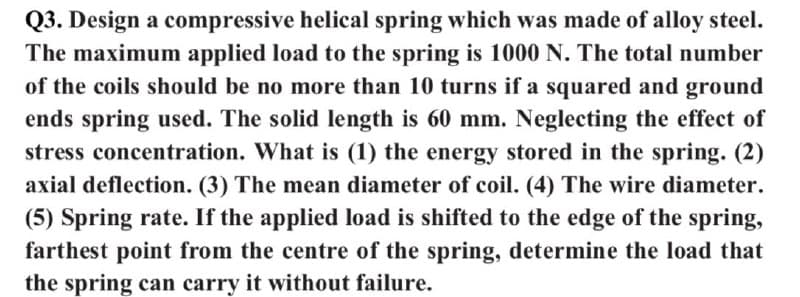 Q3. Design a compressive helical spring which was made of alloy steel.
The maximum applied load to the spring is 1000 N. The total number
of the coils should be no more than 10 turns if a squared and ground
ends spring used. The solid length is 60 mm. Neglecting the effect of
stress concentration. What is (1) the energy stored in the spring. (2)
axial deflection. (3) The mean diameter of coil. (4) The wire diameter.
(5) Spring rate. If the applied load is shifted to the edge of the spring,
farthest point from the centre of the spring, determine the load that
the spring can carry it without failure.
