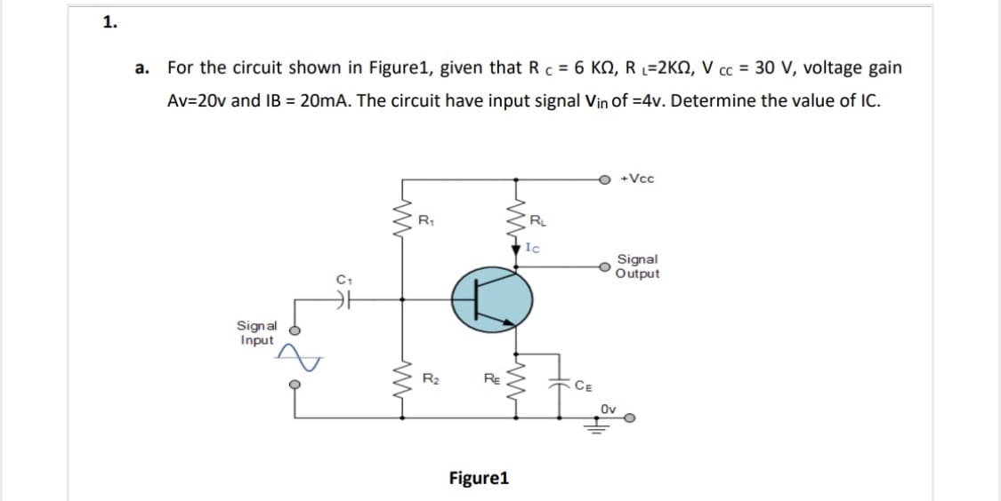 1.
For the circuit shown in Figure1, given that R c = 6 KN, R L=2KN, V cc = 30 V, voltage gain
a.
Av=20v and IB = 20mA. The circuit have input signal Vin of =4v. Determine the value of IC.
O +Vcc
Ic
Signal
Output
C1
Signal
Input
R2
RE
CE
Ov
Figure1
