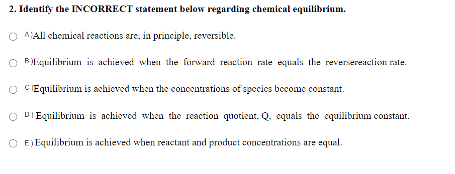 2. Identify the INCORRECT statement below regarding chemical equilibrium.
A)All chemical reactions are, in principle, reversible.
B )Equilibrium is achieved when the forward reaction rate equals the reversereaction rate.
O CEquilibrium is achieved when the concentrations of species become constant.
O D) Equilibrium is achieved when the reaction quotient, Q, equals the equilibrium constant.
E) Equilibrium is achieved when reactant and product concentrations are equal.
