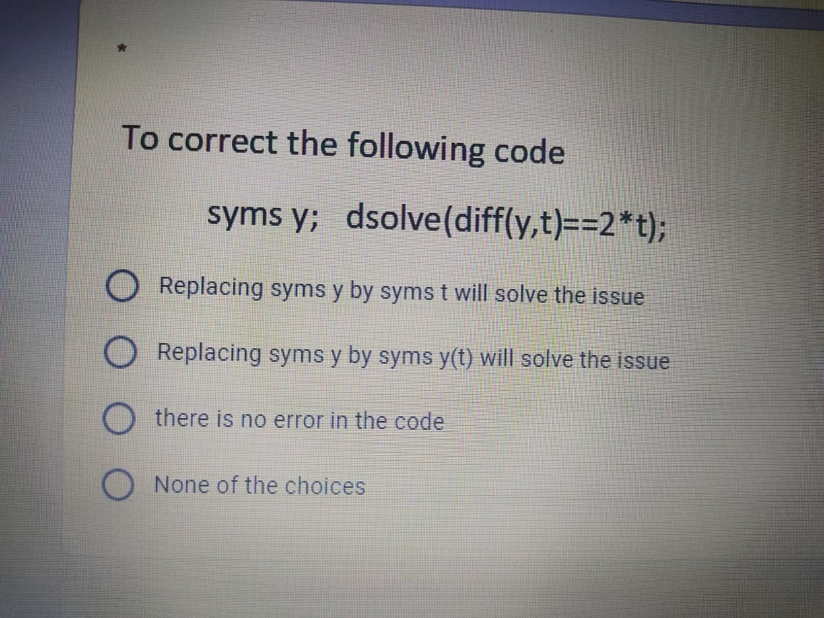 To correct the following code
syms y; dsolve(diff(y,t)==2*t);
Replacing syms y by syms t will solve the issue
Replacing syms y by syms y(t) will solve the issue
there is no error in the code
None of the choices

