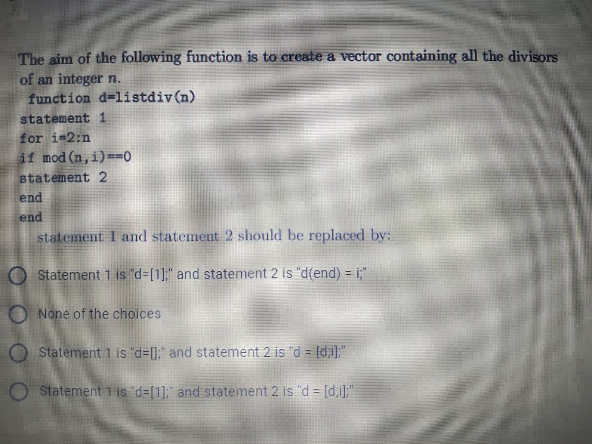 The aim of the following function is to create a vector containing all the divisors
of an integer n.
function d=listdiv(n)
statement 1
for i-2:n
if mod (n, i)==0
statement 2
end
end
statement 1 and statement 2 should be replaced by:
Statement 1 is "d-[1]," and statement 2 is "d(end) = i;"
O None of the choices
O Statement 1 is d-[, and statement 2 is "d = [d;i],"
Statement 1 is "d=[1], and statement 2 is d= [d,i]"
