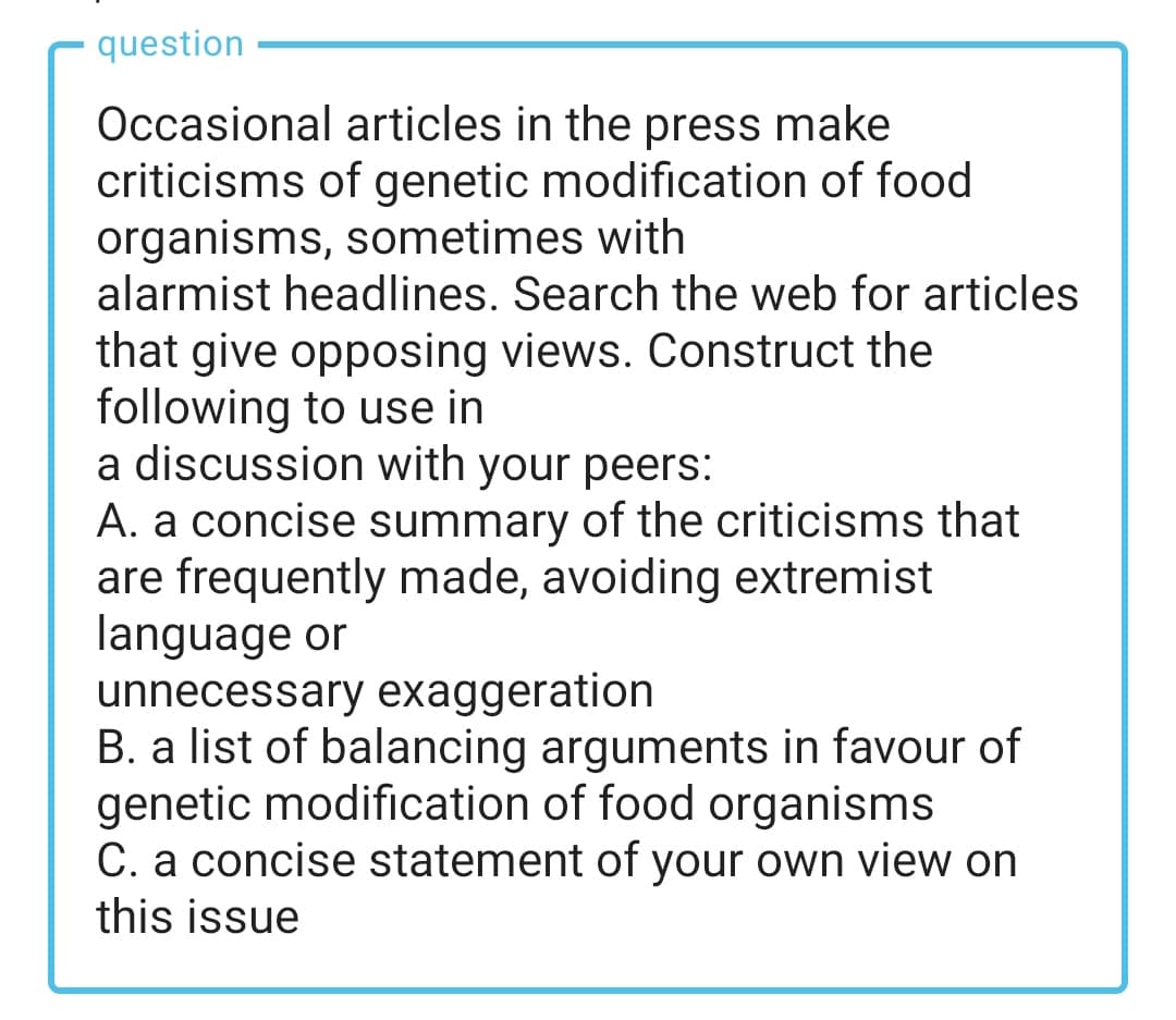 question
Occasional articles in the press make
criticisms of genetic modification of food
organisms, sometimes with
alarmist headlines. Search the web for articles
that give opposing views. Construct the
following to use in
a discussion with your peers:
A. a concise summary of the criticisms that
are frequently made, avoiding extremist
language or
unnecessary exaggeration
B. a list of balancing arguments in favour of
genetic modification of food organisms
C. a concise statement of your own view on
this issue
