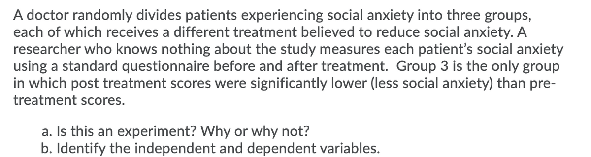 A doctor randomly divides patients experiencing social anxiety into three groups,
each of which receives a different treatment believed to reduce social anxiety. A
researcher who knows nothing about the study measures each patient's social anxiety
using a standard questionnaire before and after treatment. Group 3 is the only group
in which post treatment scores were significantly lower (less social anxiety) than pre-
treatment scores.
a. Is this an experiment? Why or why not?
b. Identify the independent and dependent variables.
