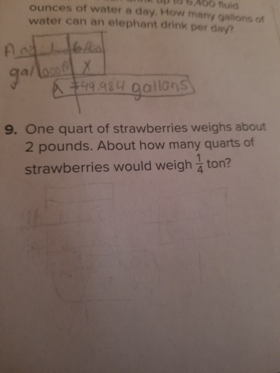 10 fluid
ounces of water a day. How many gallons of
water can an elephant drink per day?
36676
garlomd
& t4q. 984 gallans
gallons
9. One quart of strawberries weighs about
2 pounds. About how many quarts of
strawberries would weigh ton?
4
