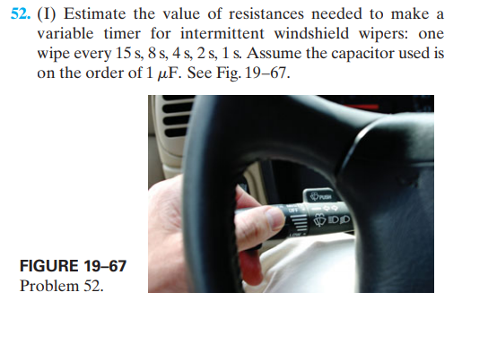 52. (I) Estimate the value of resistances needed to make a
variable timer for intermittent windshield wipers: one
wipe every 15 s, 8 s, 4 s, 2 s, 1 s. Assume the capacitor used is
on the order of 1 µF. See Fig. 19–67.
FIGURE 19–67
Problem 52.
