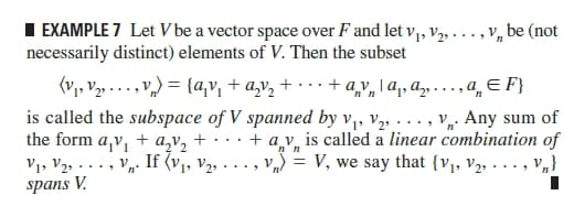 I EXAMPLE 7 Let V be a vector space over F and let v, V2, . .. , V, be (not
necessarily distinct) elements of V. Then the subset
(V, V2» ..., v,) = {a,v, + a,v, + · · · + a,v, \ q, a» - . . , a, E F}
is called the subspace of V spanned by v,, v,, ..., v. Any sum of
the form a,v, + a,v, + · ·
V1, V2, . .. , Vn. If (v1, v2, .
spans V.
n'n
+ a v, is called a linear combination of
v) = V, we say that {v, V2, . .., V„}
