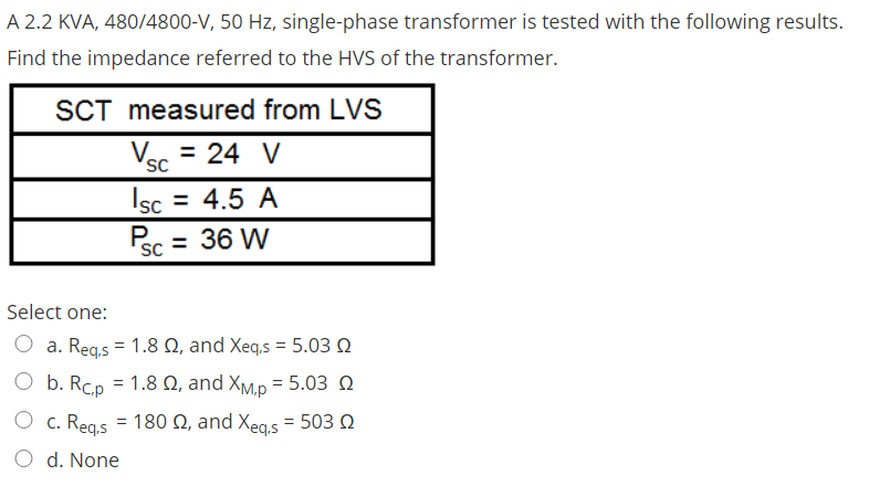A 2.2 KVA, 480/4800-V, 50 Hz, single-phase transformer is tested with the following results.
Find the impedance referred to the HVS of the transformer.
SCT measured from LVS
Ver = 24 V
SC
Isc = 4.5 A
P
SC
ec = 36 W
Select one:
a. Regs = 1.8 Q, and Xeq,s = 5.03 Q
O b. Rcp = 1.8 N, and XM,p = 5.03 Q
O c. Regs = 180 N, and Xeas = 503 Q
O d. None
