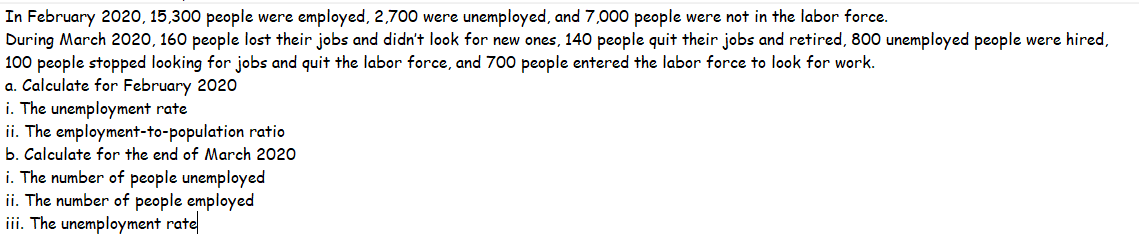 In February 2020, 15,300 people were employed, 2,700 were unemployed, and 7,000 people were not in the labor force.
During March 2020, 160 people lost their jobs and didn't look for new ones, 140 people quit their jobs and retired, 800 unemployed people were hired,
100 people stopped looking for jobs and quit the labor force, and 700 people entered the labor force to look for work.
a. Calculate for February 2020
i. The unemployment rate
ii. The employment-to-population ratio
b. Calculate for the end of March 2020
i. The number of people unemployed
ii. The number of people employed
iii. The unemployment rate
