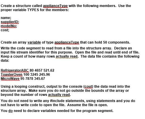 Create a structure called applianceTvpe with the following members. Use the
proper variable TYPES for the members:
name;
SUpplierlD:
modelNo:
cost;
Create an array variable of type applianceType that can hold 50 components.
Write the code segment to read from a file into the structure array. Declare an
input file stream identifier for this purpose. Open the file and read until end of file.
Keep a count of how many rows actually read. The data file contains the following
data:
RefrigeratorABC 80 4657 521.62
ToasterOven 100 3245 245.96
MicroWave 95 7878 345.67
Using a looping construct, output to the console (cout) the data read into the
structure array. Make sure you do not go outside the bounds of the array or
beyond the number of rows actually read.
You do not need to write any #include statements, using statements and you do
not have to write code to open the file. Assume the file is open.
You do need to declare variables needed for the program segment.
